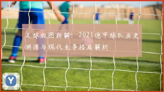 足球版图新解：2021德甲球队历史渊源与现代竞争格局解析