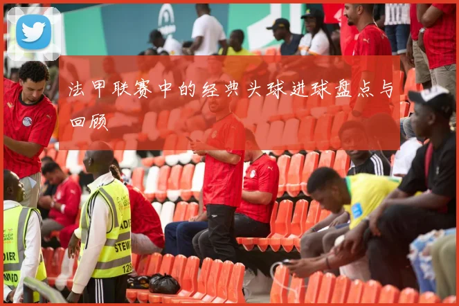 法甲联赛中的经典头球进球盘点与回顾